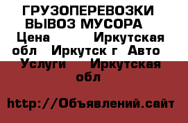 ГРУЗОПЕРЕВОЗКИ. ВЫВОЗ МУСОРА. › Цена ­ 149 - Иркутская обл., Иркутск г. Авто » Услуги   . Иркутская обл.